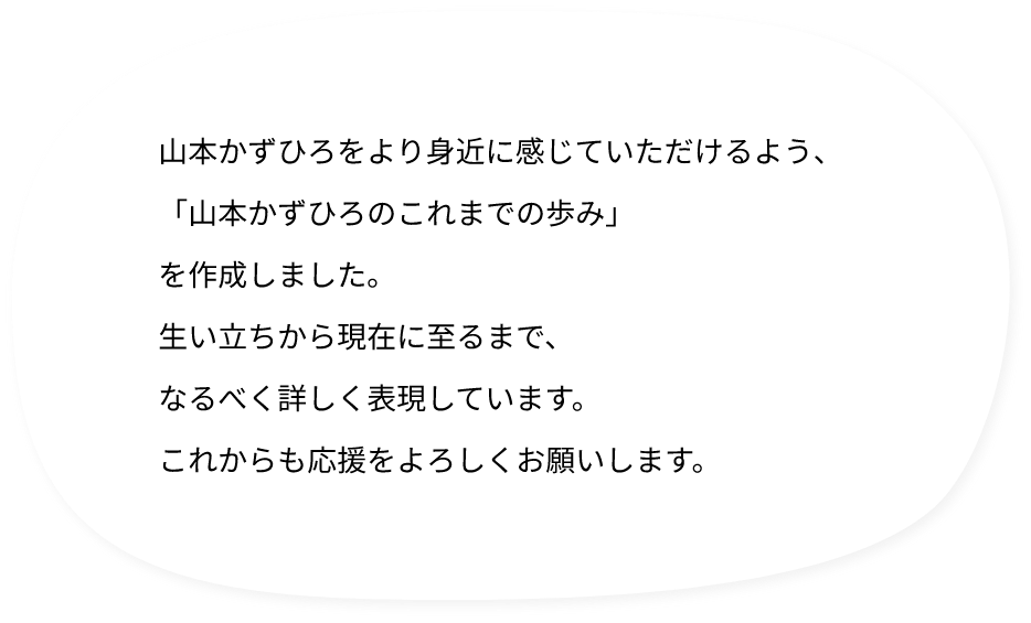 山本かずひろをより身近に感じていただけるよう、「山本かずひろのこれまでの歩み」を作成しました。生い立ちから現在に至るまで、なるべく詳しく表現しています。これからも応援をよろしくお願いします。
